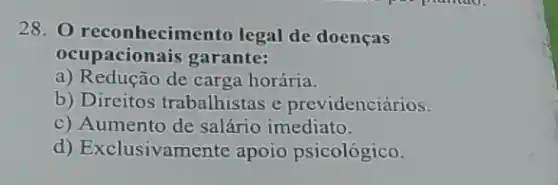 28. O reconhecimer to legal de doenças
ocupacionais garante:
a) Redução de carga horária.
b) Direitos trabalhistas e previdenciários.
c) Aumento de salário imediato.
d) Exclusivamente apoio psicológico.