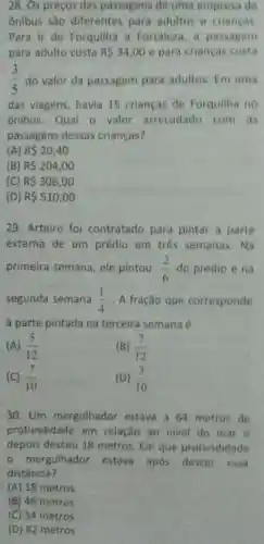 28. Os preços das passagens de uma empresa de
ônibus são diferentes para adultos e criancas.
Para ir de Forquilha a Fortaleza, a passagem
para adulto custa RS34,00 e para crianças custa
(3)/(5) do valor da passagem para adultos. Em uma
das viagens, havia 15 crianças de Forquilha no
ônibus.Qual o valor arrecadado com as
passagens dessas crianças?
(A) R 20,40
(B) R 204,00
(C) R 306,00
(D) R 510,00
29. Arteiro foi contratado para pintar a parte
externa de um prédio em três semanas.Na
primeira semana, ele pintou (2)/(6) do prédio e na
segunda semana (1)/(4) . A fração que corresponde
a parte pintada na terceira semana é
(A) (5)/(12)
(B) (7)/(12)
(C) (7)/(10)
(D) (3)/(10)
30. Um mergulhador estava a 64 metros de
profundidade em relação ao nivel do mar e
depois desceu 18 metros. Em que profundidade
- mergulhador estava apos descer essa
distância?
(A) 18 metros
(8) 46 metros
(C) 54 metros
(D) 82 metros