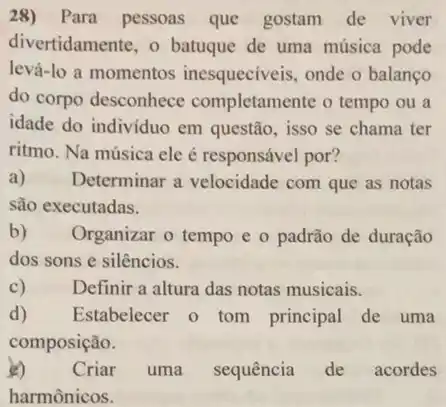 28) Para pessoas que gostam de viver
divertidamente, o batuque de uma música pode
levá-lo a momentos inesqueciveis, onde o balanco
do corpo desconhece completamente o tempo ou a
idade do indivíduo em questão, isso se chama ter
ritmo. Na música ele é responsável por?
a) Determinar a velocidade com que as notas
são executadas.
b) Organizar o tempo e o padrão de duração
dos sons e silêncios.
C)	Definir a altura das notas musicais.
d) Estabelecer o tom principal de uma
composição.
2) Criar uma sequência de acordes
harmônicos.