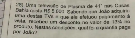 28) Uma televisão de Plasma de 41" nas Casas
Bahia custa R 5800 Sabendo que João adquiriu
uma destas TVs e que ele efetuou pagamento à
vista, recebeu um desconto no valor de 13%  no
produto . Nestas condições , qual foi a quantia paga
por João?