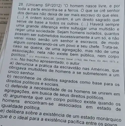 28. (Unicamp SP/2012) "O homem nasce livre, e por
toda a parte encontra-se a ferros. O que se crê senhor
dos demais não deixa de ser mais escravo do que eles.
(...) A ordem social, porém é um direito sagrado que
serve de base a todos os outros.
uma grande diferença entre subjugar uma multidão e
() Haverá sempre
reger uma sociedade . Sejam homens isolados , quantos
possam ser submetidos sucessivame nte a um só, e não
verei nisso senão um senhor e escravos, de modo
algum considerando-os um povo e seu chefe. Trata-se,
caso se queira ,de uma agregação mas não de uma
associação nela não existe bem público , nem corpo
político." (J.J ROUSSEAU, Do Contrato Social. [1762]. Sáo Paulo Ed. Abril, 1973, p.
28,36) No trecho apresentado, o autor:
a) denuncia a prática da escravidão nas Américas, que
obrigava multidōes de homens a se submeterem a um
único senhor.
b) reconhece os direitos sagrados como base para os
direitos politicos e sociais.
c) defende a necessidade de os homens se unirem em
agregações , em busca de seus direitos políticos.
d) argumenta que um corpo político existe quando os
homens encontram-se associados em estado de
igualdade política.
e) delibera sobre a existência de um estado monárquico