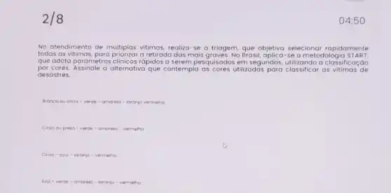 2/8
No atendimento de múltiplas vitimas, realiza-se a triagem, que objetiva selecionar rapidamente
todas as a retirada das mais graves. No Brasil a metodologia S TART
que adota parâmetros clinicos rápidos a serem pesquisados em segundos utilizando a classificação
por cores. Assinale a alternativa que contempla as cores utilizadas para classificar as vitimas de
desastres.
Branca ou cinza -verde - amarela -laronjo vermelina
Cinzo ou preta -verde - omarela -vermelho
Cinzo-azul -laranjo - vermelha
Azul - verde -amarela - laranja-vermelha