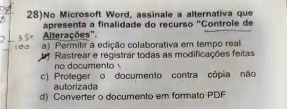 28)No Microsoft Word, assinale a alternativ a que
apresenta a finalidade do recurso "Controle de
Alterações".
a) Permitir a edição colaborativa em tempo real
b) Rastrear e registrar todas as modificações feitas
no documento
c) Proteger 0 documento contra cópia não
autorizada
d) Converter o documento em formato PDF