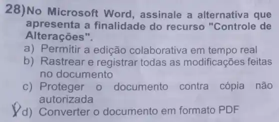 28)No Microsoft : Word , assinale a alternativ a que
apresenta a finalidade do recurso "Controle de
Alterações".
a) Permitir a edição colaborativa em tempo real
b) Rastrear e registrar todas as modifica : ōes feitas
no documento
c) Proteger 0 documento contra cópia não
autorizada
Converter o documento em formato PDF