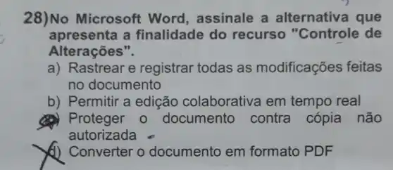 28)No Microsoft Word , assinale a alternativ a que
apresenta a finalidade do recurso "Controle de
Alterações".
a) Rastrear e registrar todas as modificações feitas
no documento
b) Permitir a edição colaborative a em tempo real
(a) Proteger 0 documento contra cópia não
autorizada
(1) Converter o documento em formato PDF