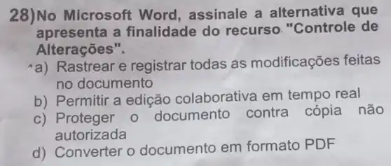 28)No Microsoft Word , assinale a alternativa que
apresenta a finalidade do recurso."Controle de
Alterações".
a) Rastrear e registrar todas as modificações feitas
no documento
b) Permitir a edição colaborativa em tempo real
c) Proteger o documento contra cópia não
autorizada
d) Converter o documento em formato PDF