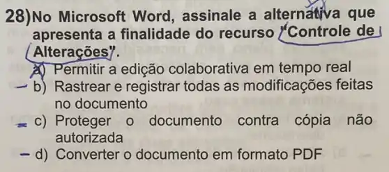 28)No Microsoft Word, assinale a alternativa que
apresenta a finalidade do recurso Controle de
Alterações".
A) Permitir a edição colaborativa em tempo real
b) Rastrear e registrar todas as modificações feitas
no documento
c) Proteger 0 documento contra cópia não
autorizada
-d) Converter o documento em formato PDF