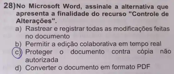 28)No Microsoft Word , assinale a alternativa que
apresenta a finalidade do recurso "Controle de
Alterações".
a) Rastrear e registrar todas as modificaçã es feitas
no documento
b) Permitir a edição colaborativa em tempo real
c)) Proteger 0 documento contra cópia não
autorizada
d) Converter o documento em formato PDF