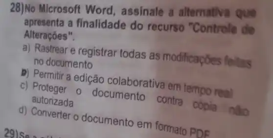 28)No Microsoft Word , assinale a alternativ
apresenta a finalidade do recurso "Controle de
Alterações".
a) Rastrear e registrar todas as modificaço es feitas
no documento
D) Permitir a edição colaborativa em tempo real
c) Proteger 0 documento contra cópia nào
autorizada
d) Converter o documento em formato PDE