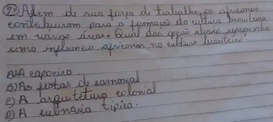 (29) Adeim de sua forea de trabalhog as africanos contribuiram para a formaçāo do cultura brasilura em várias áreas. Qual das opéaí alraixo representa uma influencia africanos no eulturo brasiteino?
A)A eapoeira.
B) As fustas de earnonal.
e) A arquitetura colonial
D) A eulinaria tipiea.