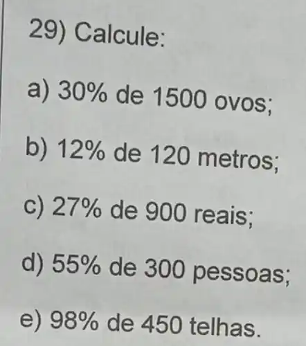 29) Calcule:
a) 30%  de 1500 o vos;
b) 12%  de 120 metros:
c) 27%  de 900 reais:
d) 55%  de 300 pe ssoas:
e) 98%  de 450 te Ihas.