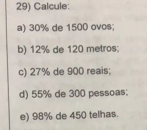 29) Calcule:
a) 30%  de 1500 ovos;
b) 12%  de 120 metros;
C) 27%  de 900 reais;
d) 55%  de 300 pe ssoas;
e) 98%  de 450 telhas.