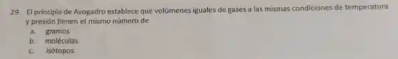 29. El principio de Avogadro establece que volúmenes iguales de gases a las mismas condiciones de temperatura
y presión tienen el mismo número de
a. gramos
b. moléculas
c.isótopos