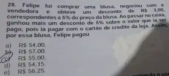 29 foi comprar uma blusa negociou
R 3,00 vendedora e um descont
corres pondentes a 5%  do preço da blusa. Ao passar no caixa,
ganhou mais um desconto de 5%  sobre o valor que ia ser
pago, pois ia pagar com o cartão de credito da loja. Assim,
por essa blusa, Felipe pagou
a) R 54,00
R 57,00
R 55,00
d) R 54,15
e) R 56,25