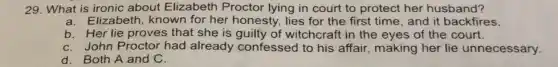 29. What is ironic about Elizabeth Proctor lying in court to protect her husband?
a.Elizabeth, known for her honesty, lies for the first time, and it backfires.
b. Her lie proves that she is guilty of witchcraft in the eyes of the court.
C. John Proctor had already confessed to his affair, making her lie unnecessary.
d. Both A and C.