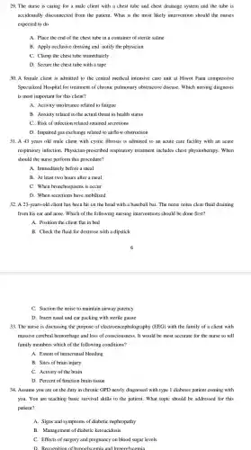 29. The nurse is caring for a male client with a chest tube and chest drainage system and the tube is
accidentally disconnected from the patient. What is the most likely intervention should the nurses
expected to do
A. Place the end of the chest tube in a container of sterile saline
B. Apply occlusive dressing and notify the physician
C. Clamp the chest tube immediately
D. Secure the chest tube with a tape
30. A female client is admitted to the central medical intensive care unit at Hiwot Fana compressive
Specialized Hospital for treatment of chronic pulmonary obstructive disease.Which nursing diagnosis
is most important for this client?
A. Activity intolerance related to fatigue
B. Anxiety related to the actual threat to health status
C. Risk of infection related retained secretions
D. Impaired gas exchange related to airflow obstruction
31. A 43 years old male client with cystic fibrosis is admitted to an acute care facility with an acute
respiratory infection . Physician -prescribed respiratory treatment includes chest physiotherapy . When
should the nurse perform this procedure?
A. Immediately before a meal
B. At least two hours after a meal
C. When bronchospasms is occur
D. When secretions have mobilized
32. A 23 -years-old client has been hit on the head with a baseball bat . The nurse notes clear fluid draining
from his ear and nose.. Which of the following nursing interventions should be done first?
A. Position the client flat in bed
B. Check the fluid for dextrose with a dipstick
C. Suction the noise to maintain airway patency
D. Insert nasal and ear packing with sterile gauze
33. The nurse is discussing the purpose of electroence phalography (EEG) with the family of a client with
massive cerebral hemorrhage and loss of consciousnes 3. It would be most accurate for the nurse to tell
family members which of the following conditions?
A. Extent of intracranial bleeding
B. Sites of brain injury
C. Activity of the brain
D. Percent of function brain tissue
34. Assume you are on the duty in chronic OPD newly diagnosed with type 1 diabetes patient coming with
you. You are teaching basic survival skills to the patient . What topic should be addressed for this
patient?
A. Signs and symptoms of diabetic nephropathy
B . Management of diabetic ketoacidosis
C. Effects of surgery and pregnancy on blood sugar levels
D. Reco onition of h vpoglvcemia and hyperglvcemia