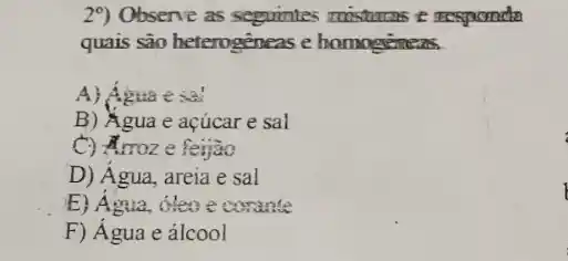 29) Observe as sequintes misturns e responda
quais são heterogeneas e homogenes
A) Agua esa!
B) Agua e açúcar e sal
C) Arroz e feijao
D) Agua, areia e sal
E) Agua, oleo e corante
F) Agua e álcool