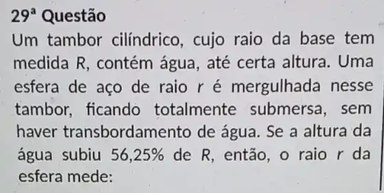 29^a Questão
Um tambor cilíndrico, cujo raio da base tem
medida R , contém água , até certa altura . Uma
esfera de aço de raio ré mergulhada nesse
tambor, ficando totalmente submersa, sem
haver transbord amento de água . Se a altura da
água subiu 56,25%  de R, então, o raio r da
esfera mede: