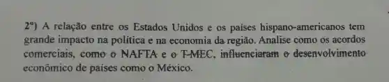 29.A relação entre os Estados Unidos e os paises hispano -americanos tem
grande impacto na politica e na economia da região . Analise como os acordos
comerciais ,come o NAFTA e o F MEC ,influenciaram desenvolvimento
econômico de países como o México.