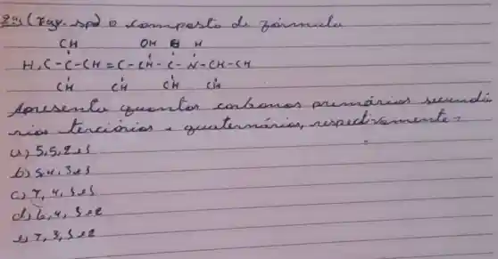 29s (Fagy-spd o comupesto de zainmule
[

mathrm(CH) mathrm(OH) mathrm(H) 
mathrm(H), mathrm(C)-mathrm(C)-mathrm(CH)=mathrm(C)-mathrm(CH)-mathrm(C)-mathrm(N)-mathrm(CH)-mathrm(CH) 
mathrm(CH) mathrm(CH) mathrm(CH) mathrm(CH) 

]
Apresente quontor carbonos premánios secund rios tercionion a quaternánias, respectivamente?
(a) 5,5,2,2s
b) 54,3 es
c) 7,4,3,5 
d) 6,4, operatorname(ses) 
e) 7,3,5 times 2