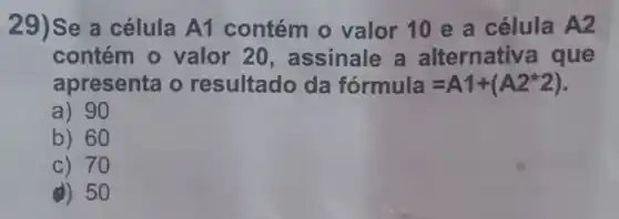 29)Se a célula A1 contém 0 valor 10 e a célula A2
contém 0 valor 20 , assinale a alternative a que
apresenta o resultado da formula=A1+(A2ast 2)
a) 90
b) 60
c) 70
d) 50