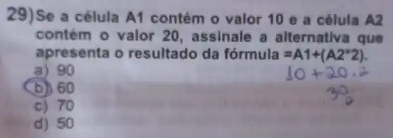 29)Se a célula A1 contém 0 valor 10 e a célula A2
contém 0 valor 20 , assinale a a Iternativa I que
apresenta o resultado da fórmula =A1+(A2^ast 2)
10+20.2
a) 90
b) 60
c) 70
d) 50