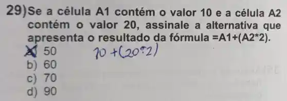 29)Se a célula A1 contém o valor 10 e a célula A2
contém - valor 20 , assinale a alternative a que
apresenta o resultado da formula=A1+(A2ast 2)
 50
b) 60
c) 70
d) 90