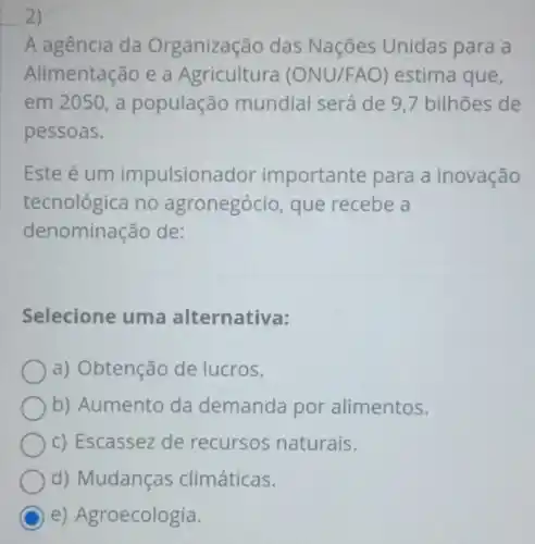 2)
A agência da Organização das Nações Unidas para a
Alimentação e a Agricultura (ON U/FAO ) estima que,
em 2050, a população mundial será de 9,7 bilhões de
pessoas.
Este é um impulsionador important e para a inovação
tecnológica no agronegócio, que recebe a
denominação de:
Selecione uma alternativa:
a) Obtenção de lucros.
b) Aumento da demanda por alimentos.
c) Escassez de recursos naturais.
d) Mudanças climáticas.
C e) Agroecologia.