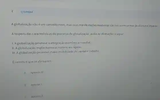 2
A globalizaçã não é um conceito novo, mas suas manifestações modernas são únicas em termos de alcance e impacto.
A respeito das características do processo de globalização, avalie as afirmações a seguir:
I. A globalização promove a integração econômica mundial.
II. A globalizaçãc impōe barreiras comerciais rigidas.
III. A globalização promove maior mobilidade de capital e trabalho.
É correto o que se afirma em:
A apenas III III
B apenas I.
apenas II.