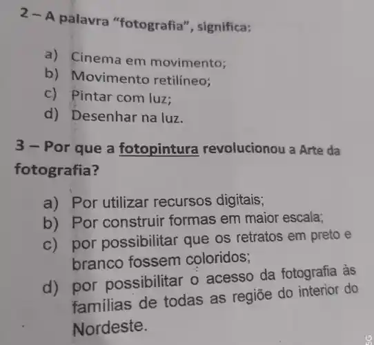 2-A palavra "fotografia ", significa:
a)Cinema em movimento;
b)Movimento retilíneo;
C)Pintar com luz;
d)Desenhar na luz.
3-Por que a fotopintura revolucior lou a Arte da
fot ografia?
a) Por utilizar recursos digitais;
b) Por formas em maior escala;
c) por possibilit ar que os retratos em preto e
branco fossem coloridos;
d) por possibilital - o acesso da fotografia as
familias de todas as regiōe do interior do
Nordeste.