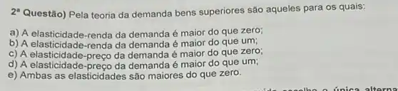 2^a Questão) Pela teoria da demanda bens superiores são aqueles para os quais:
a) A elasticidade-renda da demanda é maior do que zero;
b) A elasticidade-renda da demanda é maior do que um;
c) A elasticidade-preço da demanda é maior do que zero;
d) A elasticidade demanda é maior do que um;
e) Ambas as elasticidades são maiores do que zero.