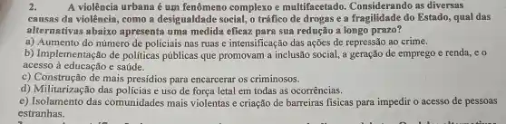 2.	A violêmcia urbama é um femômemo complexo e multifacetado.Consideramdo as diversas
causas da violência, como a desigualdade sociall, o tráffico de drogas e a fragilidade do Estado, qual das
altermativas abaixo apresenta umme medida eficaz para sua redução a longo prazo?
a) Aumento do número de policiais nas ruas e intensificação das ações de repressão ao crime.
b)Implementação de políticas públicas que promovam a inclusão social, a geração de emprego e renda ,eo
acesso à educação e saúde.
c) Construção de mais presídios para encarcerar os criminosos.
d) Militarização das policias e uso de força letal em todas as ocorrências.
e) Isolamento das comunidades mais violentas e criação de barreiras fisicas para impedir o acesso de pessoas
estranhas.