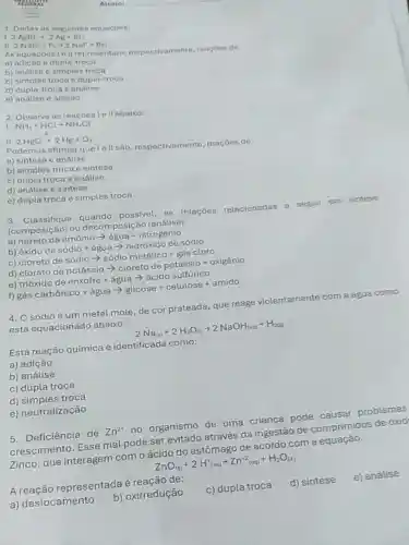 . 2AgBrarrow 2Ag+Br
1. Dadas as equacbes:
II
2NaBr+F_(2)arrow 2NaF+Br_(2)
As equacoes 10 II representam respectivamente, reacbes de
a) adicao e dupla
b) análise e simples troca
c) simples troca e dupla-troca
d) dupla-troca o anolise
e) andilse e adicâo
2. Observe as reaçōosic II abaixo:
I NH_(3)+HClarrow NH_(4)Cl
II. 2HgOarrow 2Hg+O_(2)
Podemos afirmarque 10 II são, respectivamente reacoes de:
a) sintese e análise
b) simples troca e sintese
c) dupla troca e análise
d) análise e sintese
e) dupla troca e simples troca
3. Classifique quando possivel, as relações relacionadas a seguir em sintese
(composição) ou decomposição (análise).
a) nitreto de amônio > água + nitrogênio
b) óxido de sódio + água ­­­­→ hidróxido de sódio
c) cloreto de sódio > sódio metálico gás cloro
d) clorato de potássio - cloreto de potássic + oxigênio
e) trióxido de enxofre + água ­­­­→ ácido sulfurico
f) gác carbjnico + agua arrow glicose + celulose + amido
4. O sódioé um metal mole, de cor prateada, que reage violentamente com a água como
está equacionado abaixo:
2Na_((n))+2H_(2)O_((l))arrow 2NaOH_((aq))+H_(2(g))
Esta reação química é identificada como:
a) adição
b) análise
c) dupla troca
d) simples troca
e) neutralização
5. Deficiência de Zn^2+ no organismo de uma criança pode causar problemas
crescimento. Esse mal pode ser evitado através da ingestão de comprimidos de oxid
Zinco, que interagem com o ácido do estômago de acordo com a equação.
ZnO_((s))+2H_((aq))arrow Zn^+2_((aq))+H_(2)O_((l))
A representada é de:
a) deslocamento
b) oxirredução
c) dupla troca
d) sintese
e) análise