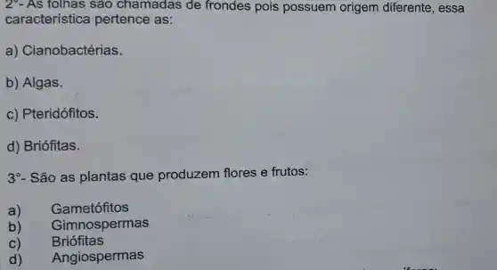 2-As folhas sao chamadas de frondes pois possuem origem diferente , essa
característica pertence as:
a)Cianobactérias.
b)Algas.
C)Pteridófitos.
d)Briófitas.
3^circ  - São as plantas que produzem flores e frutos:
a)	Gametófitos
b) Gimnospermas
C) Briófitas
d) Angiospermas