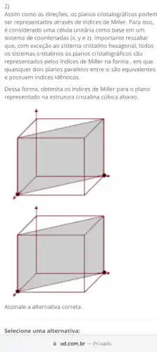 2)
Assim como as direções os planos cristalográficos podem
ser representados através de indices de Miller. Para isso,
é considerado uma célula unitária como base em um
sistema de coordenadas (x,yez) Importante ressaltar
que, com exceção ao sistema cristalino hexagonal , todos
os sistemas cristalinos os planos cristalográficos são
representados pelos indices de Miller na forma , em que
quaisquer dois planos paralelos entre si são equivalentes
e possuem indices idênticos.
Dessa forma, obtenha os indices de Miller para o plano
representado na estrutura cristalina cúbica abaixo.
Assinale a alternativa correta
Selecione uma alternativa:
ad.com.br-Privado