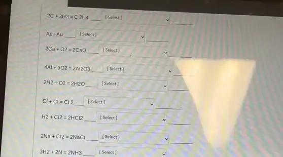 2C+2H2=C2H4
square 
Au+Au __
square 
2Ca+O2=2CaO __ square 
4Al+3O2=2Al2O3 __ square 
2H_(2)+O_(2)=2H2O __
square 
Cl+Cl=Cl2 __
square  square 
H_(2)+Cl2=2HCl2 __
square 
2Na+Cl2=2NaCl __
square 
3H2+2N=2NH3 __
square