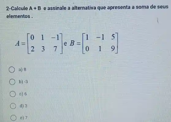 2-Calcule A+B e assinale a alternativa que apresenta a soma de seus
elementos .
A=[} 0&1&-1 2&3&7 ]
a) 8
b) -3
c) 6
d) 3
e) 7