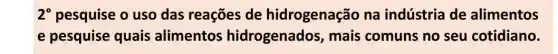 2^circ  pesquise o uso das reações de hidrogenação na indústria de alimentos
e pesquise quais alimentos hidrogenados , mais comuns no seu cotidiano.