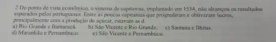 2.Do ponto de vista econômico, o sistema de capitanias, implantado em 1534 não alcançou os resultados
esperados pelos portugueses. Entre as poucas capitanias que progrediram e obtiveram lucros,
principalmente com a produção de açúcar, estavam as d
a) Rio Grande c Itamaracá.
b) São Vicente e Rio Grande.
c) Santana c Ilhéus.
d) Maranhão e Pernambuco.
e) São Vicente e Pernambuco.