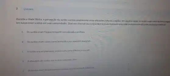 2
Durante a Idade Média , a percepção da su rdez var iava amplai mente entre diferentes ões. Em algumas áre as, os surdos eram vistos de formanegar
em out ras eram aceitos em suas comuni dades.Qua I das alt ernativas a seguir descre ve corre da surdezna Europa medieval?
A Os surdos eram frequer temente considerados profetas
B Os surdos eram vistos como possuídos por espí ritos mal ignos.
C A surdez era amplamente ceita com o um a diferença normal.
D Aeduca	surdos incen entivada pelo clero.
E Os surdos eram f
as para posiçōes de liderança.
Q3453809