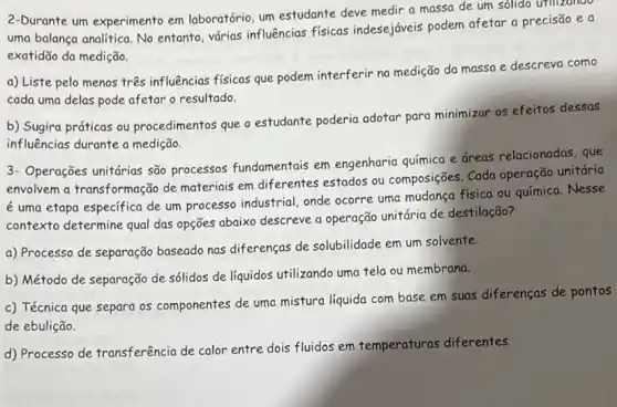 2-Durante um experimento em laboratório, um estudante deve medir a massa de um sôlido urilzando
uma balanca analitica. No entanto, várias influências fisicas indesejáveis podem afetar a precisão e a
exatidão da medição.
a) Liste pelo menos três influências físicas que podem interferir na medição da massa e descreva como
cada uma delas pode afetar o resultado.
b) Sugira práticas ou procedimentos que o estudante poderia adotar para minimizar os efeitos dessas
influências durante a medição.
3- Operações unitárias são processos fundamentais em engenharia química e áreas relacionadas, que
envolvem a transformação de materiais em diferentes estados ou composições Cada operação unitária
é uma etapa especifica de um processo industrial, onde ocorre uma mudanga fisica ou química. Nesse
contexto determine qual das opções abaixo descreve a operação unitária de destilação?
a) Processo de separação baseado nas diferenças de solubilidade em um solvente.
b) Método de separação de sólidos de líquidos utilizando uma tela ou membrana.
c) Técnica que separa os componentes de uma mistura liquida com base em suas diferenças de pontos
de ebulição.
d) Processo de transferência de calor entre dois fluidos em temperaturas diferentes.