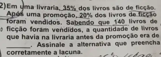 2)Em yma livraria, 35%  dọs livros são de ficção.
Apos uma promoção, 20%  dos livros de ficção
foram vendido's . Sabendo que 140 livros de
ficção forǎm vendidos ,a quantidade de livros
que havia na livraria antes da promoçã era de
__ Assinale a alternativ a que preencha
corretamente a lacuna.