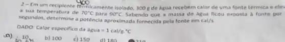 2-Emum reciplente remicamente isolado, 300 g de dgua recebem calor de uma fonte térmica e elev
a sua temperatura de 70^circ C para 90^circ C Sabendo que a massa de dgua ficou exposta a fonte por
segundos, determine a potência aproximada fornecida pela fonte em cal/s
DADO: Calor especifico da
dgua=1cal/gcdot ^ast C
10.
b) 100
c) 150