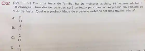 2
(FAUEL-PR)Em uma festa de familia, há 16 mulheres adultas, 18 homens adultos e
10 crianças. Uma dessas pessoas será sorteada para ganhar um prêmio em dinheiro ao
final da festa. Qual é a probabilidade de a pessoa sorteada ser uma mulher adulta?
A. (4)/(11)
B. (3)/(11)
C. (2)/(11)
D. (1)/(11)