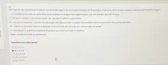 2)
Hos regines de capitalizagos e preciso compreender algums dos principais conceitos de Matematica Financeira, Sobre esses concellos, analise as afternapbes a seguir:
1-0 concede juros pode ser entendday como se fosse um aluguel que pagamos para usar um dinheiro que nào é nosso.
II-Em juros simples, os juros ocorrentes sao calculados sobre o capital inicial.
iii- Em juros compostos os jures sao calculados nào apenas sobre o (apital, mastambem sobre os acréscimos dos juros 16 vencidos.
N-Capital ou principal referese a quantia inicial acrescide dos juros de um certo periodo de tempo.
V-Montante 6 a quanta invitamente disponivel para uma transagao econdmica.
Euto corretas somente as aftematives
Selecione uma alternative:
a) 1,11 e
b) 1, inie v
d) 1,14, IV ev
e) 1,11 e