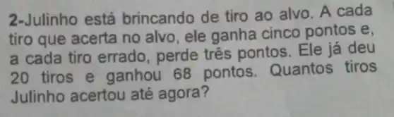 2-Julinho está brincando de tiro ao alvo. A cada
tiro que acerta no alvo , ele ganha cinco pontos e.
a cada tiro errado, perde três pontos . Ele já deu
20 tiros e ganhou 68 pontos Quantos tiros
Julinho acertou até agora?