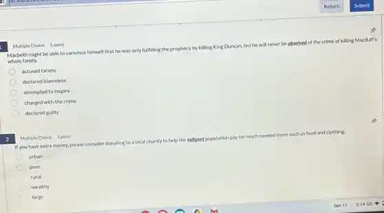 2
Macbeth might be able to convince himself that he was only
fulfilling the prophecy by killing King D
Duncan, but he will never be absolved of the crime of
killing Macduff's
whole family.
accused falsely
declared blameless
attempted to inspire
charged with the crime
declared guilty
Multiple Choice 1 point
If you have extra money.please consider donating to a localch
charity to help the Indisent population pay for much needed items
such as food and clothing.
urban
poor
rural
wealthy
large
Multiple Choice 1 point