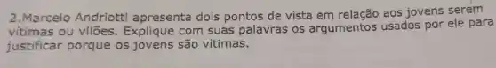 2.Marcelo Andriotti apresenta dois pontos de vista em relação aos jovens serem
vitimas ou vilões . Explique com suas palavras os argumentos usados por ele para
justificar porque os jovens são vítimas.