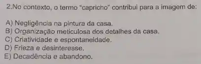 2.No contexto, o termo "capricho" contribui para a imagem de:
A) Negligência na pintura da casa.
B) Organização meticulosa dos detalhes da casa.
C) Criatividade e espontaneidade.
D) Frieza e desinteresse.
E) Decadência e abandono.