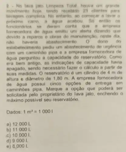 2.No lava joto Limpeza Total houve um grande
movimento hoye, lendo receblio 23 ellentes para
lavagem completa. No entanto, ao comecar a lavar o
carro, a Aqua acabou. So entǎo os
se deram conta que a empresa
fornecedora de Aqua emiliu um alerta dizendo que
devido a reparos e obras de manutene áo, neste dia.
nào havenie abastecimento. o dono do
estabelecimento pediu um abastecimento de urgencia
com um caminhão pipa e a empresa fornecedora do
agua perguntou a capacidade do reservatório. Como
era bem antigo, as indicacôes de capacidade havia
apagado, sendo necessário fazer o calculo a partir de
suas medidas. 0 reservatório é um cilindro de 4 m de
allura e diâmetro do 1,80 m.A empresa fornecedora
de agua possui cinco opçoes de entrega em
caminhoes pipa Marque a opção que poderá ser
solicitada pelo proprietário do lava jato enchendo o
máximo possivel seu reservatório.
Dados: 1m^3=10001
a) 12000 I.
b) 110001.
c) 100001.
d) 90 oo I
e) 8.0 oo I.